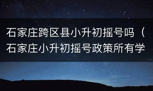 石家庄跨区县小升初摇号吗（石家庄小升初摇号政策所有学校都摇号吗）