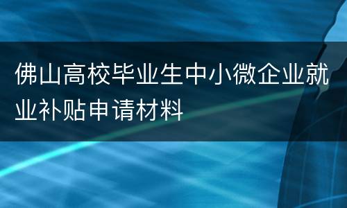 佛山高校毕业生中小微企业就业补贴申请材料