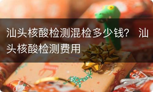 汕头核酸检测混检多少钱？ 汕头核酸检测费用