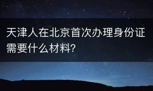 天津人在北京首次办理身份证需要什么材料？