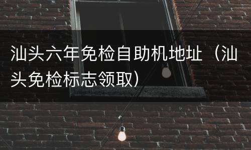 汕头六年免检自助机地址（汕头免检标志领取）