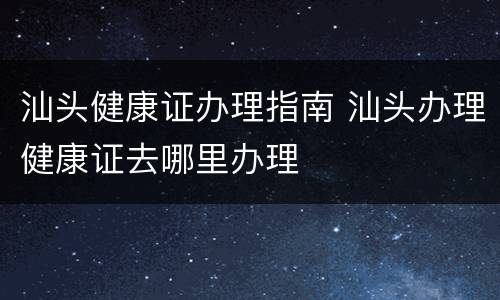 汕头健康证办理指南 汕头办理健康证去哪里办理