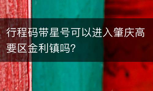行程码带星号可以进入肇庆高要区金利镇吗？