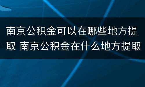 南京公积金可以在哪些地方提取 南京公积金在什么地方提取