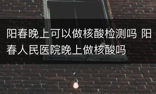 阳春晚上可以做核酸检测吗 阳春人民医院晚上做核酸吗