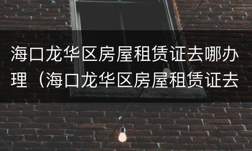 海口龙华区房屋租赁证去哪办理（海口龙华区房屋租赁证去哪办理呢）