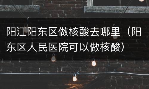 阳江阳东区做核酸去哪里（阳东区人民医院可以做核酸）