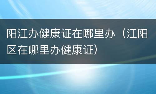 阳江办健康证在哪里办（江阳区在哪里办健康证）