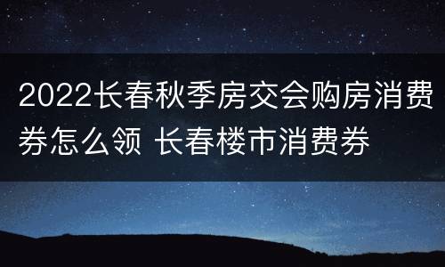 2022长春秋季房交会购房消费券怎么领 长春楼市消费券
