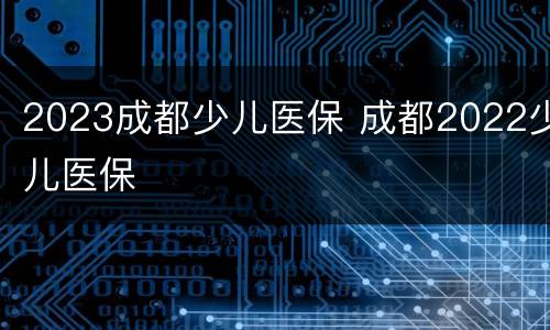 2023成都少儿医保 成都2022少儿医保