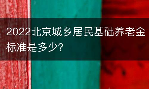 2022北京城乡居民基础养老金标准是多少？