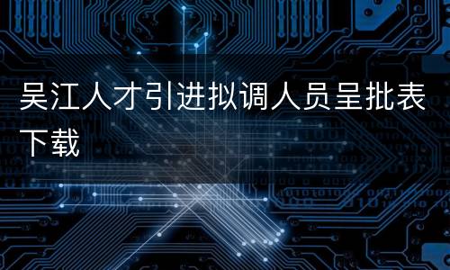 吴江人才引进拟调人员呈批表下载