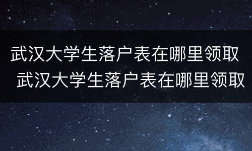 武汉大学生落户表在哪里领取 武汉大学生落户表在哪里领取补贴