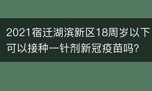 2021宿迁湖滨新区18周岁以下可以接种一针剂新冠疫苗吗？