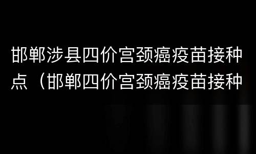 邯郸涉县四价宫颈癌疫苗接种点（邯郸四价宫颈癌疫苗接种点预约电话）