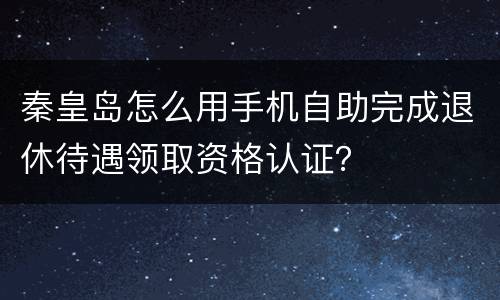 秦皇岛怎么用手机自助完成退休待遇领取资格认证？