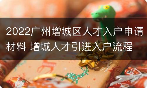 2022广州增城区人才入户申请材料 增城人才引进入户流程