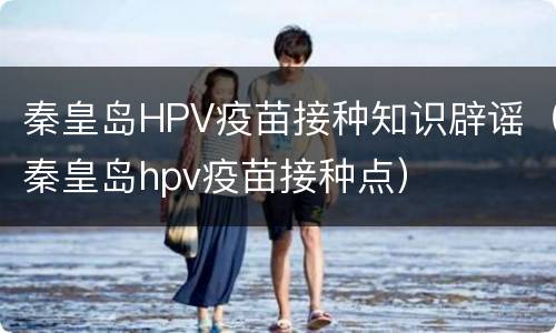 秦皇岛HPV疫苗接种知识辟谣（秦皇岛hpv疫苗接种点）