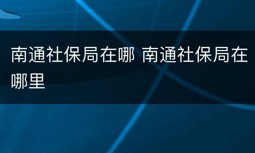 南通社保局在哪 南通社保局在哪里