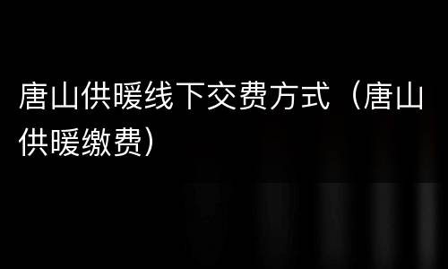 唐山供暖线下交费方式（唐山供暖缴费）