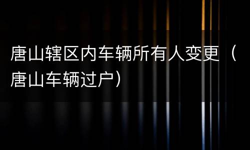 唐山辖区内车辆所有人变更（唐山车辆过户）