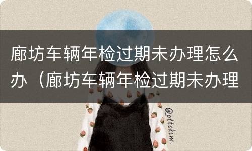廊坊车辆年检过期未办理怎么办（廊坊车辆年检过期未办理怎么办呢）