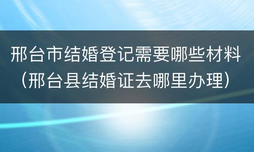 邢台市结婚登记需要哪些材料（邢台县结婚证去哪里办理）
