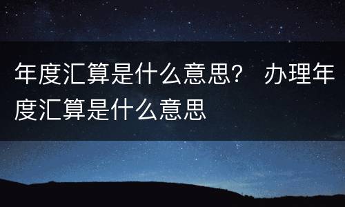 年度汇算是什么意思？ 办理年度汇算是什么意思