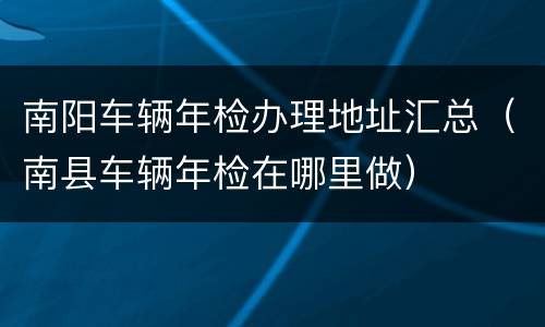南阳车辆年检办理地址汇总（南县车辆年检在哪里做）