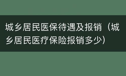 城乡居民医保待遇及报销（城乡居民医疗保险报销多少）