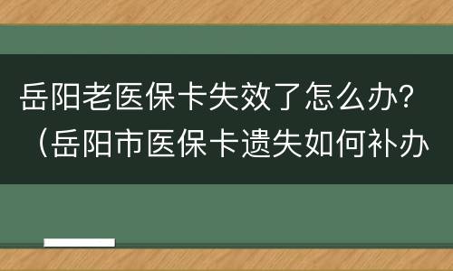 岳阳老医保卡失效了怎么办？（岳阳市医保卡遗失如何补办）
