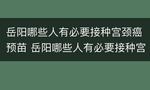 岳阳哪些人有必要接种宫颈癌预苗 岳阳哪些人有必要接种宫颈癌预苗的
