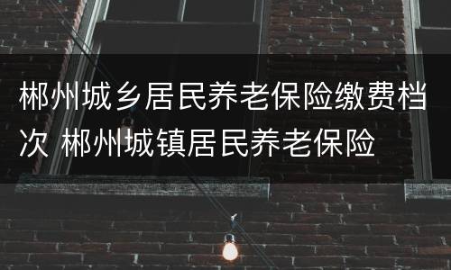 郴州城乡居民养老保险缴费档次 郴州城镇居民养老保险