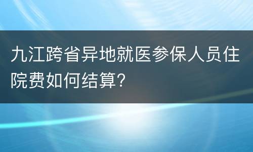 九江跨省异地就医参保人员住院费如何结算?