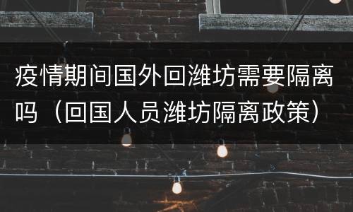 疫情期间国外回潍坊需要隔离吗（回国人员潍坊隔离政策）