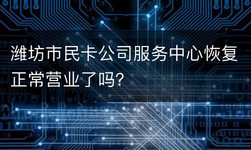 潍坊市民卡公司服务中心恢复正常营业了吗？