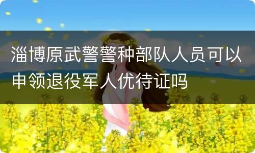 淄博原武警警种部队人员可以申领退役军人优待证吗