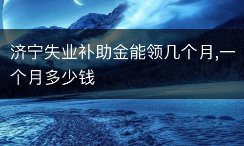 济宁失业补助金能领几个月,一个月多少钱
