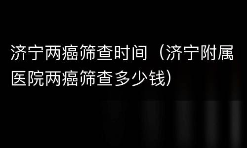 济宁两癌筛查时间（济宁附属医院两癌筛查多少钱）