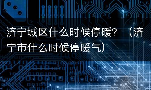 济宁城区什么时候停暖？（济宁市什么时候停暖气）