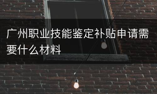 广州职业技能鉴定补贴申请需要什么材料