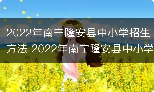 2022年南宁隆安县中小学招生方法 2022年南宁隆安县中小学招生方法公告