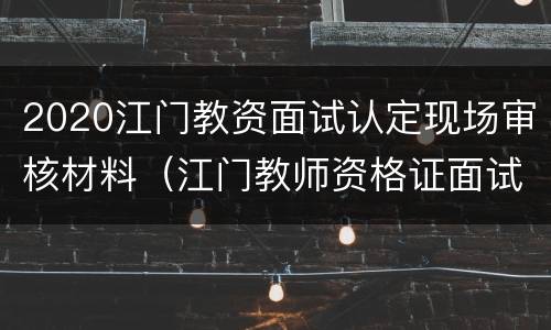 2020江门教资面试认定现场审核材料（江门教师资格证面试审核地点）