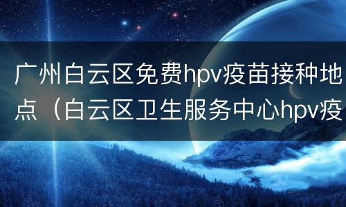 广州白云区免费hpv疫苗接种地点（白云区卫生服务中心hpv疫苗）