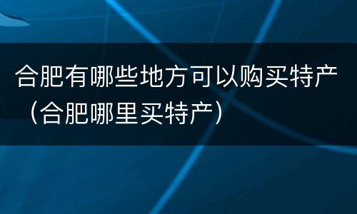合肥有哪些地方可以购买特产（合肥哪里买特产）