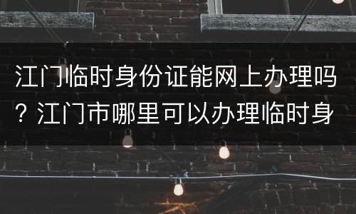 江门临时身份证能网上办理吗? 江门市哪里可以办理临时身份证