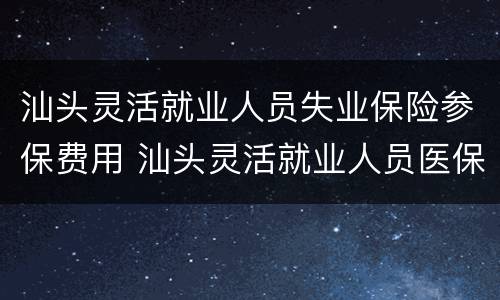 汕头灵活就业人员失业保险参保费用 汕头灵活就业人员医保