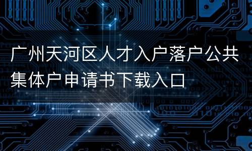 广州天河区人才入户落户公共集体户申请书下载入口