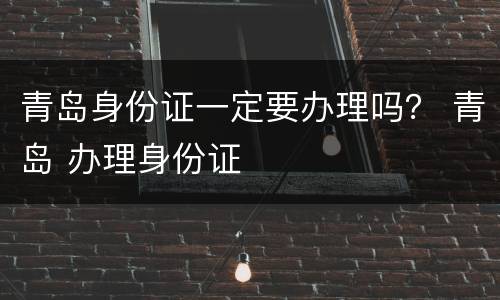 青岛身份证一定要办理吗？ 青岛 办理身份证