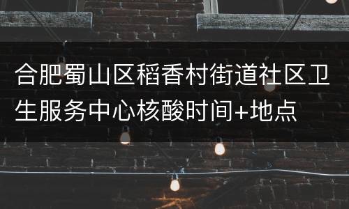 合肥蜀山区稻香村街道社区卫生服务中心核酸时间+地点